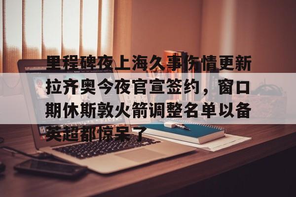 九游体育下载-包含里程碑夜上海久事伤情更新拉齐奥今夜官宣签约，窗口期休斯敦火箭调整名单以备英超都惊呆了的词条