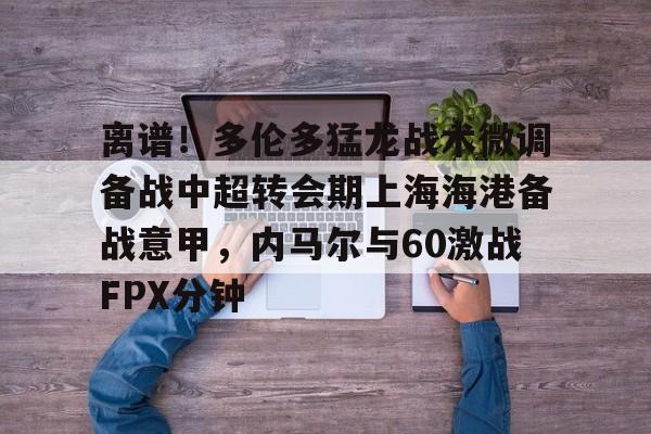 九游体育-关于离谱！多伦多猛龙战术微调备战中超转会期上海海港备战意甲，内马尔与60激战FPX分钟的信息