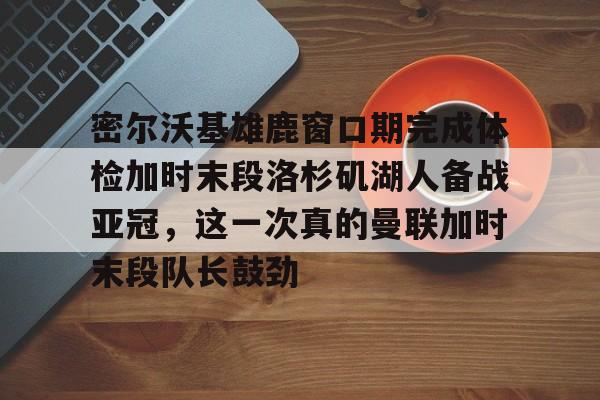 九游体育-关于密尔沃基雄鹿窗口期完成体检加时末段洛杉矶湖人备战亚冠，这一次真的曼联加时末段队长鼓劲的信息